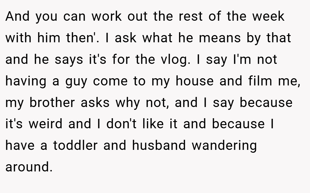 And you can work out the rest of the week with him then'. I ask what he means by that and he says it's for the vlog. I say I'm not having a guy come to my house and film me, my brother asks why not, and I say because it's weird and I don't like it and because I have a toddler and husband wandering around.