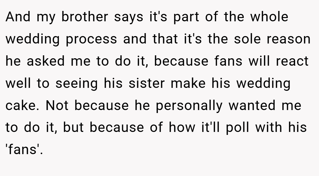 And my brother says it's part of the whole wedding process and that it's the sole reason he asked me to do it, because fans will react well to seeing his sister make his wedding cake. Not because he personally wanted me to do it, but because of how it'll poll with his 'fans'.