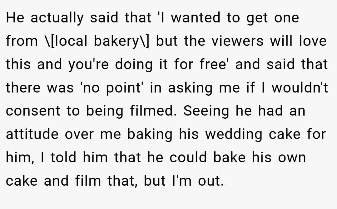 He actually said that 'I wanted to get one from \[local bakery\] but the viewers will love this and you're doing it for free' and said that there was 'no point' in asking me if I wouldn't consent to being filmed. Seeing he had an attitude over me baking his wedding cake for him, I told him that he could bake his own cake and film that, but I'm out.