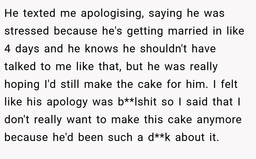 He texted me apologising, saying he was stressed because he's getting married in like 4 days and he knows he shouldn't have talked to me like that, but he was really hoping I'd still make the cake for him. I felt like his apology was b**lshit so I said that I don't really want to make this cake anymore because he'd been such a d**k about it.