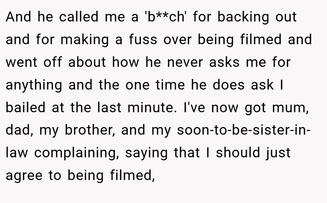 And he called me a 'b**ch' for backing out and for making a fuss over being filmed and went off about how he never asks me for anything and the one time he does ask I bailed at the last minute. I've now got mum, dad, my brother, and my soon-to-be-sister-in-law complaining, saying that I should just agree to being filmed,