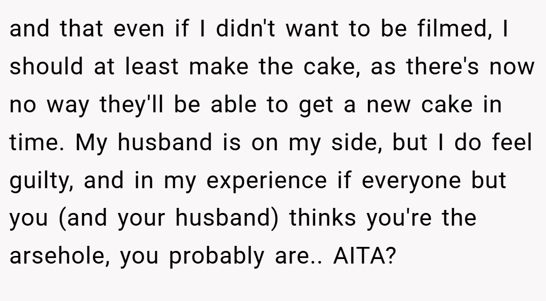 and that even if I didn't want to be filmed, I should at least make the cake, as there's now no way they'll be able to get a new cake in time. My husband is on my side, but I do feel guilty, and in my experience if everyone but you (and your husband) thinks you're the arsehole, you probably are.. AITA?