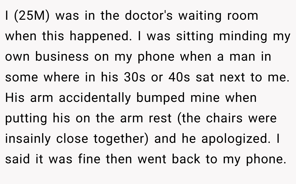 I (25M) was in the doctor's waiting room when this happened. I was sitting minding my own business on my phone when a man in some where in his 30s or 40s sat next to me. His arm accidentally bumped mine when putting his on the arm rest (the chairs were insainly close together) and he apologized. I said it was fine then went back to my phone.