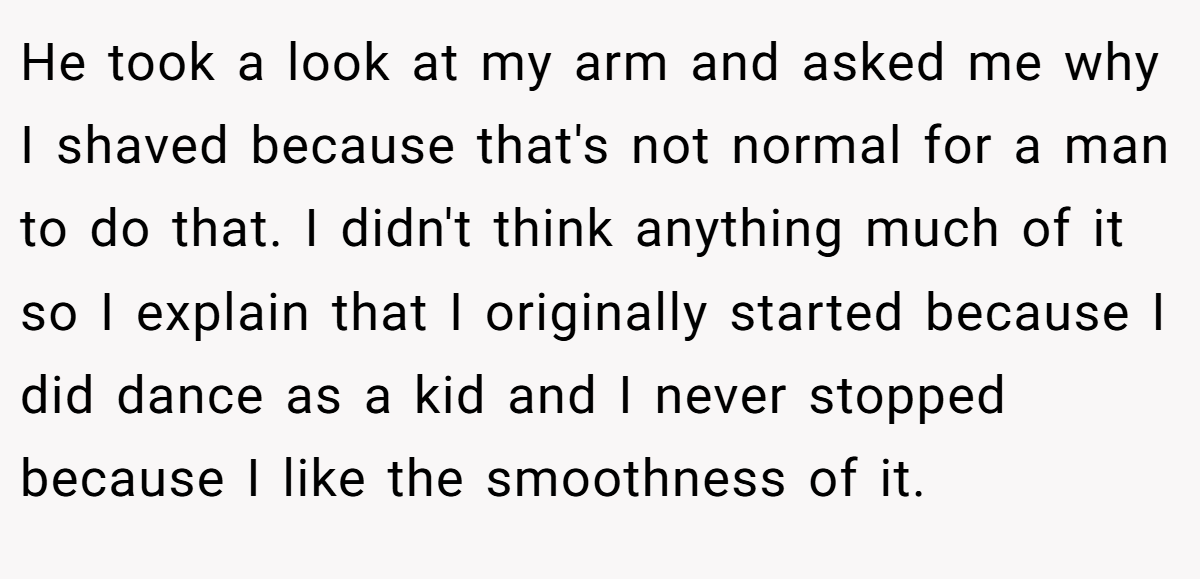 He took a look at my arm and asked me why I shaved because that's not normal for a man to do that. I didn't think anything much of it so I explain that I originally started because I did dance as a kid and I never stopped because I like the smoothness of it.