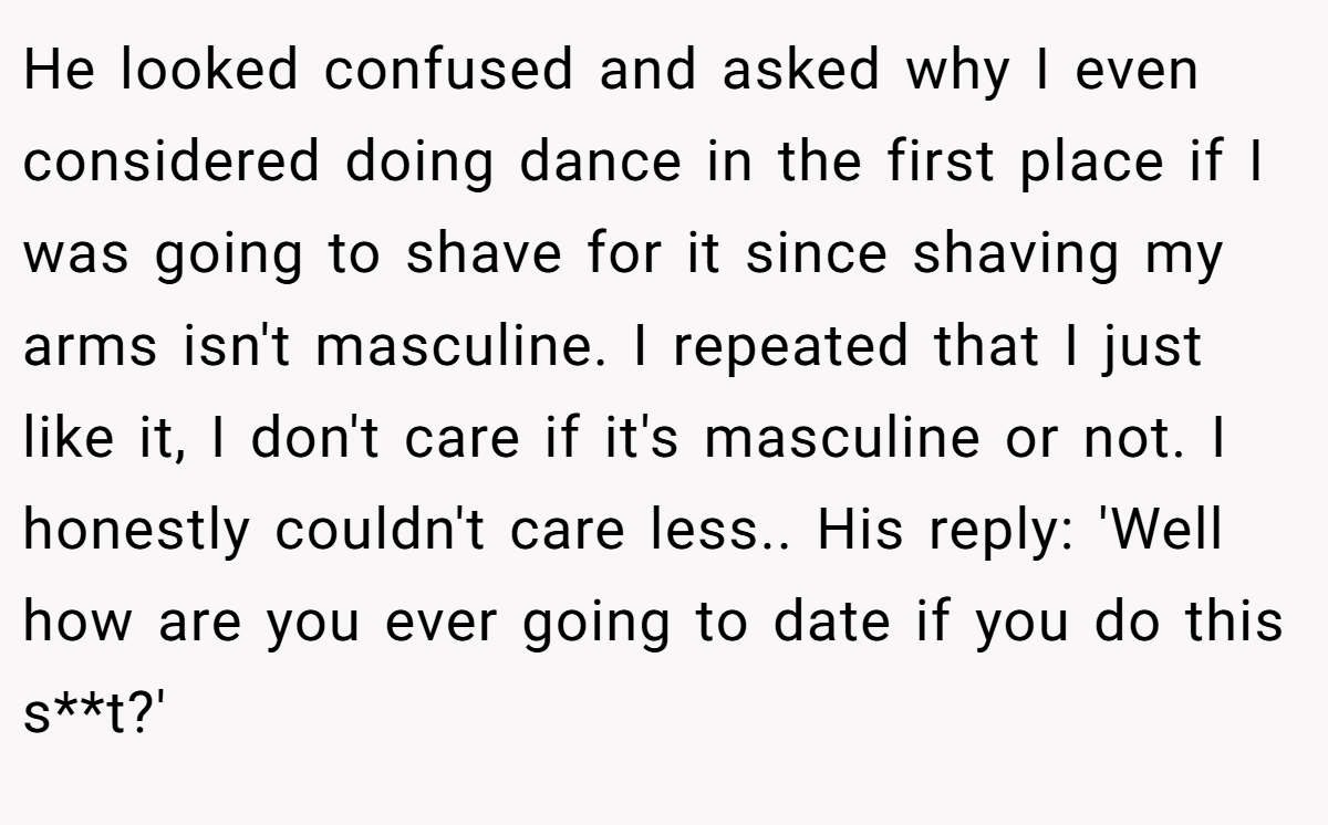 He looked confused and asked why I even considered doing dance in the first place if I was going to shave for it since shaving my arms isn't masculine. I repeated that I just like it, I don't care if it's masculine or not. I honestly couldn't care less.. His reply: 'Well how are you ever going to date if you do this s**t?'