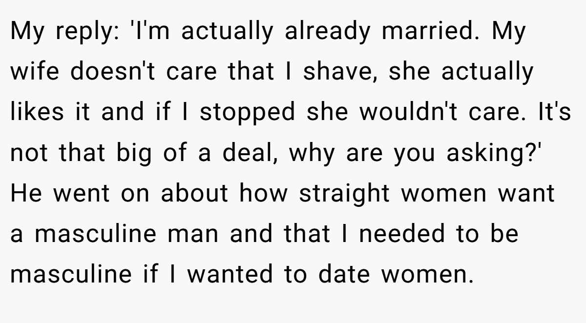 My reply: 'I'm actually already married. My wife doesn't care that I shave, she actually likes it and if I stopped she wouldn't care. It's not that big of a deal, why are you asking?' He went on about how straight women want a masculine man and that I needed to be masculine if I wanted to date women.