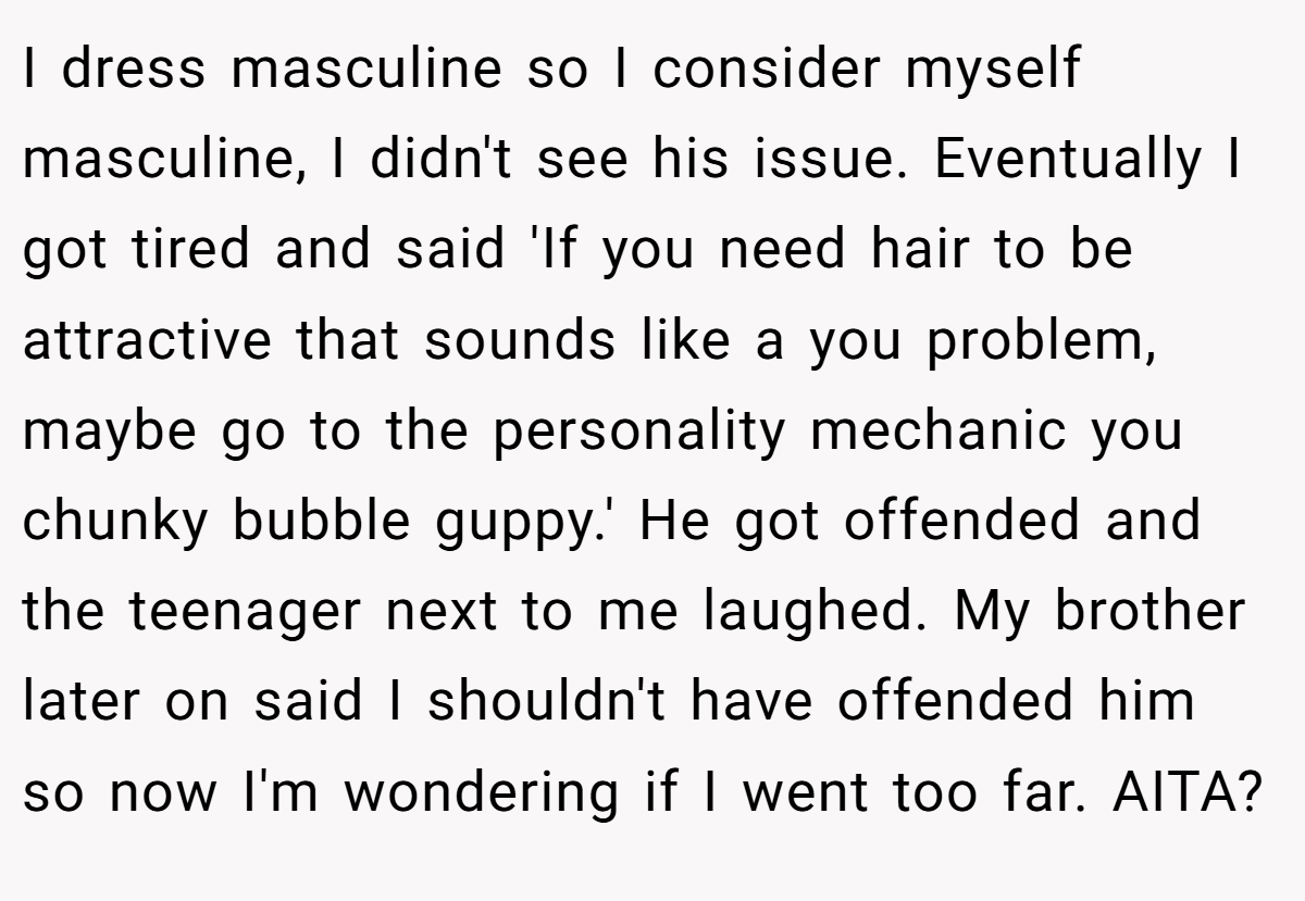 I dress masculine so I consider myself masculine, I didn't see his issue. Eventually I got tired and said 'If you need hair to be attractive that sounds like a you problem, maybe go to the personality mechanic you chunky bubble guppy.' He got offended and the teenager next to me laughed. My brother later on said I shouldn't have offended him so now I'm wondering if I went too far. AITA?