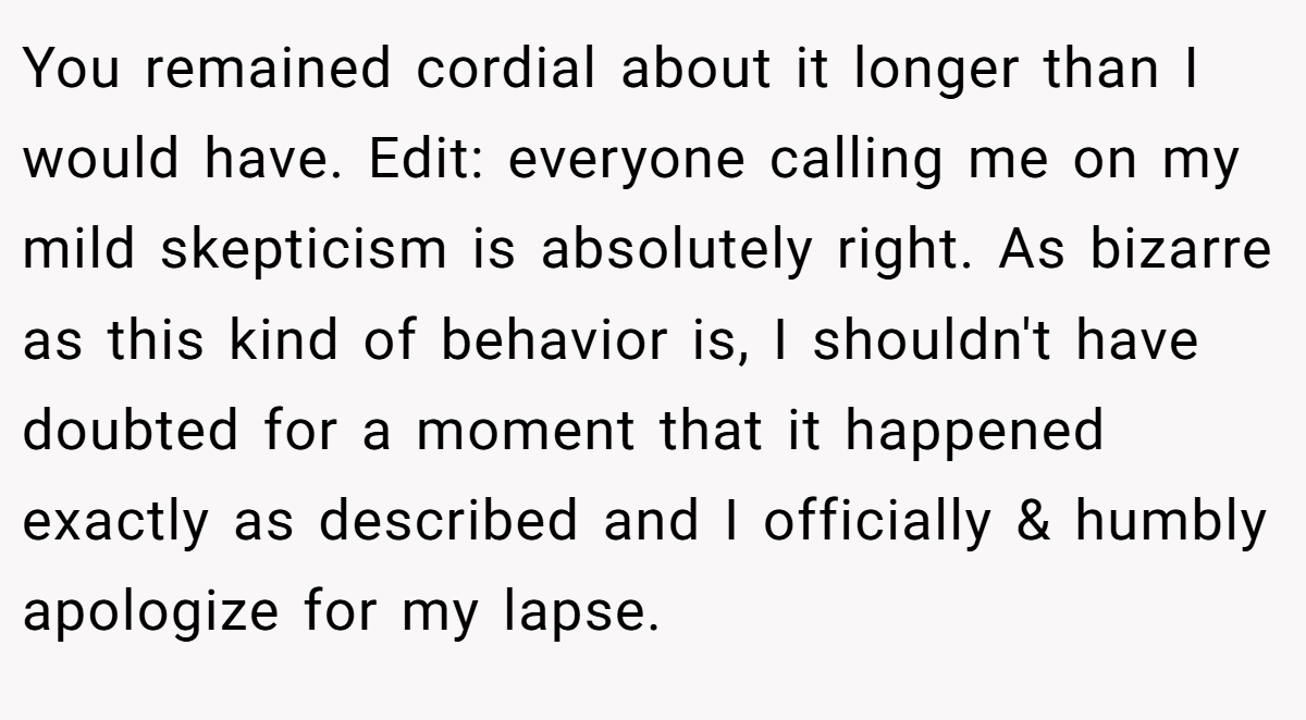 You remained cordial about it longer than I would have. Edit: everyone calling me on my mild skepticism is absolutely right. As bizarre as this kind of behavior is, I shouldn't have doubted for a moment that it happened exactly as described and I officially & humbly apologize for my lapse.
