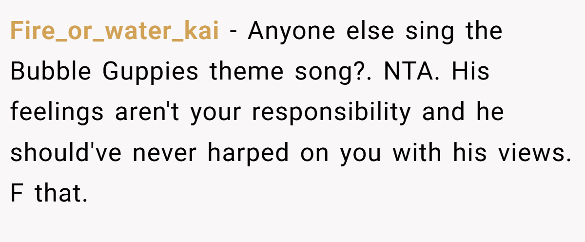 Fire_or_water_kai − Anyone else sing the Bubble Guppies theme song?. NTA. His feelings aren't your responsibility and he should've never harped on you with his views. F that.