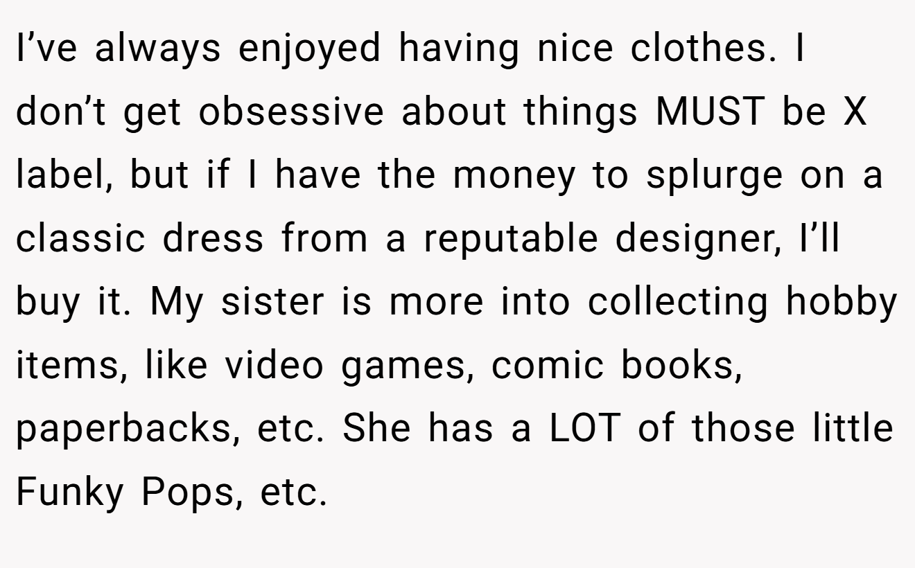 I’ve always enjoyed having nice clothes. I don’t get obsessive about things MUST be X label, but if I have the money to splurge on a classic dress from a reputable designer, I’ll buy it. My sister is more into collecting hobby items, like video games, comic books, paperbacks, etc. She has a LOT of those little Funky Pops, etc.