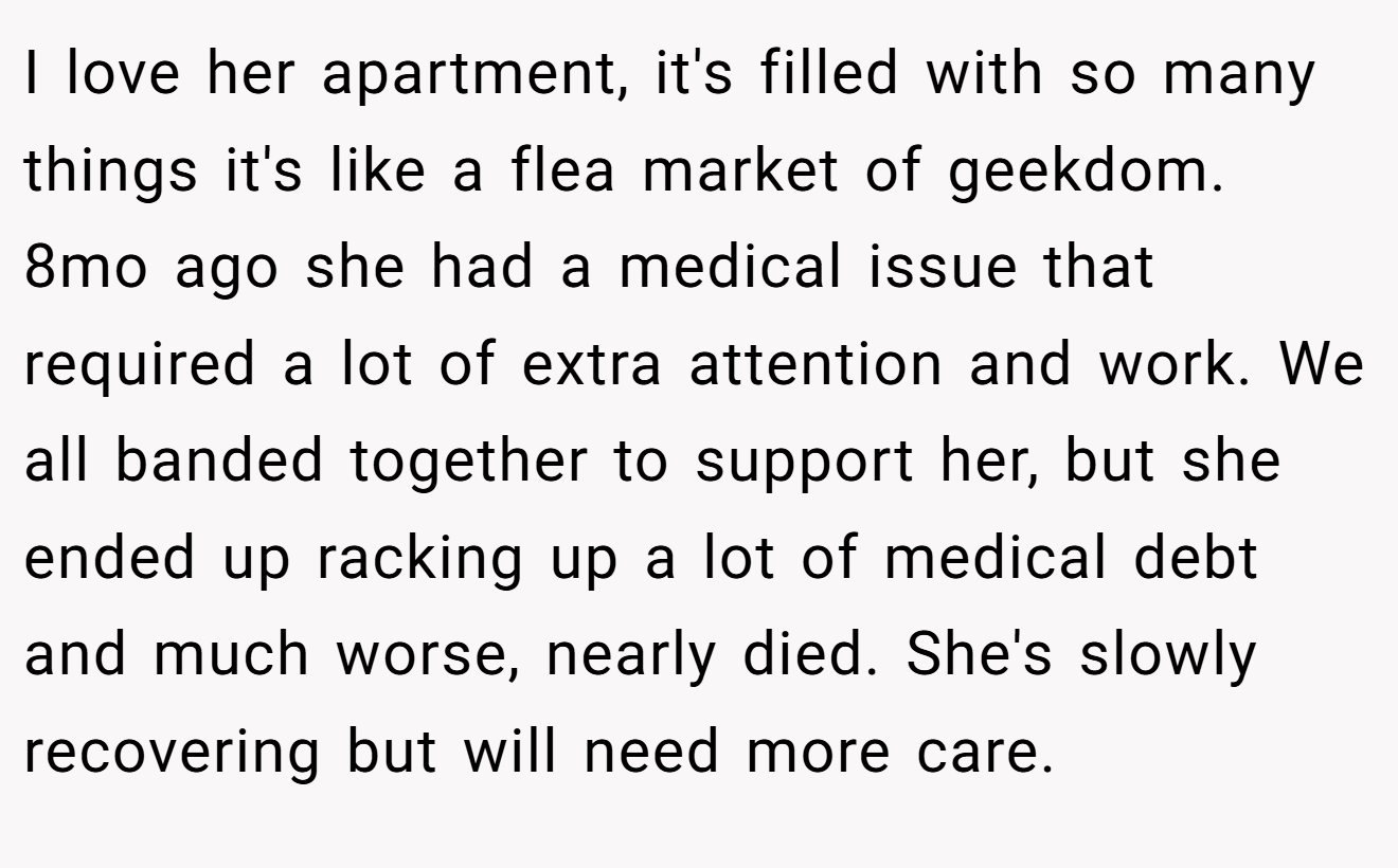 I love her apartment, it's filled with so many things it's like a flea market of geekdom. 8mo ago she had a medical issue that required a lot of extra attention and work. We all banded together to support her, but she ended up racking up a lot of medical debt and much worse, nearly died. She's slowly recovering but will need more care.