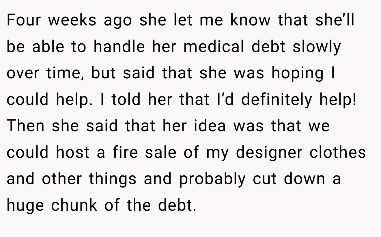 Four weeks ago she let me know that she’ll be able to handle her medical debt slowly over time, but said that she was hoping I could help. I told her that I’d definitely help! Then she said that her idea was that we could host a fire sale of my designer clothes and other things and probably cut down a huge chunk of the debt.