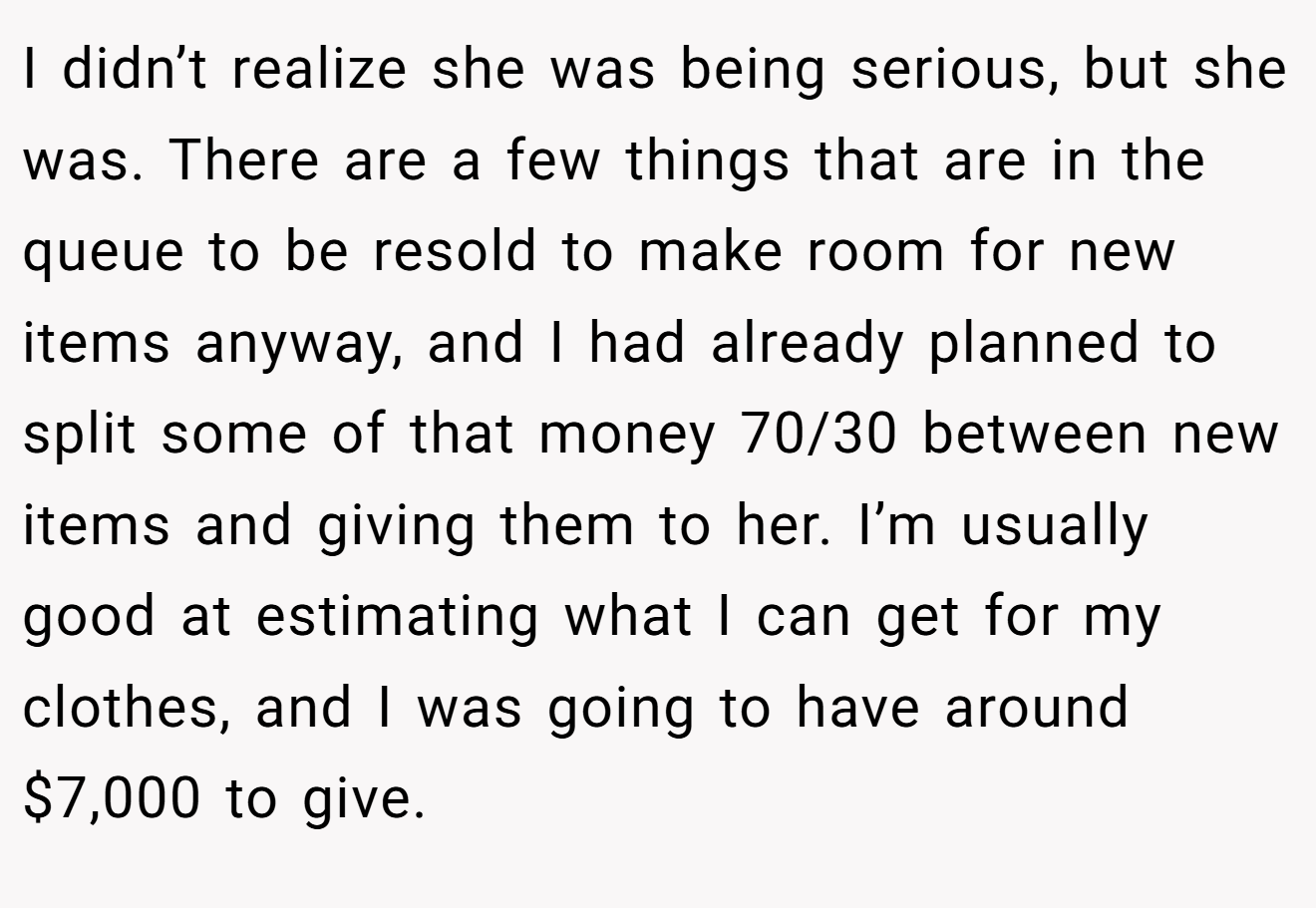 I didn’t realize she was being serious, but she was. There are a few things that are in the queue to be resold to make room for new items anyway, and I had already planned to split some of that money 70/30 between new items and giving them to her. I’m usually good at estimating what I can get for my clothes, and I was going to have around $7,000 to give.