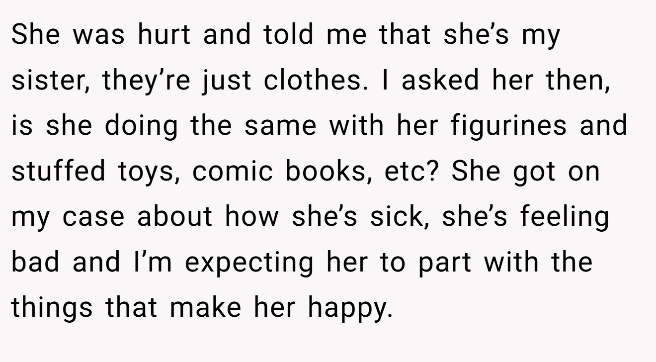 She was hurt and told me that she’s my sister, they’re just clothes. I asked her then, is she doing the same with her figurines and stuffed toys, comic books, etc? She got on my case about how she’s sick, she’s feeling bad and I’m expecting her to part with the things that make her happy.