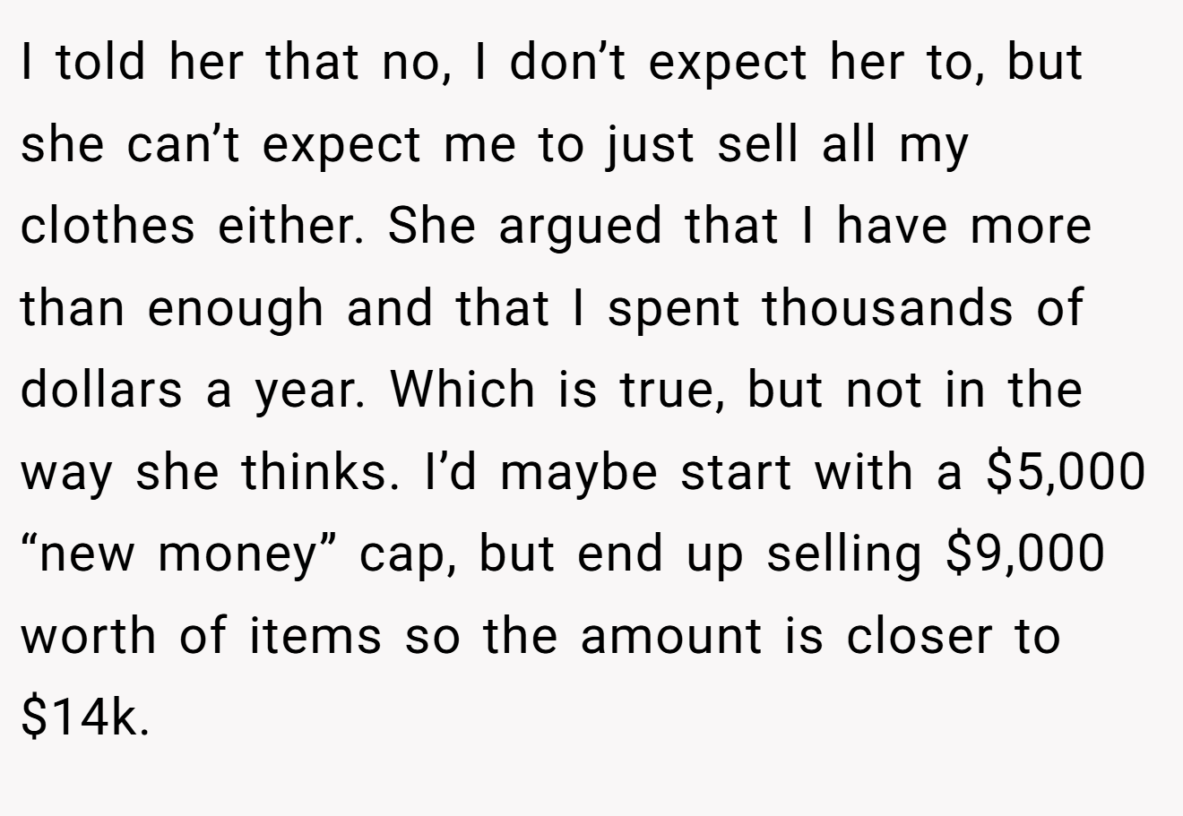 I told her that no, I don’t expect her to, but she can’t expect me to just sell all my clothes either. She argued that I have more than enough and that I spent thousands of dollars a year. Which is true, but not in the way she thinks. I’d maybe start with a $5,000 “new money” cap, but end up selling $9,000 worth of items so the amount is closer to $14k.