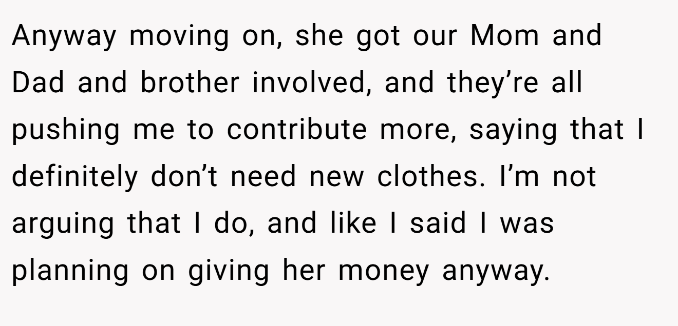 Anyway moving on, she got our Mom and Dad and brother involved, and they’re all pushing me to contribute more, saying that I definitely don’t need new clothes. I’m not arguing that I do, and like I said I was planning on giving her money anyway.