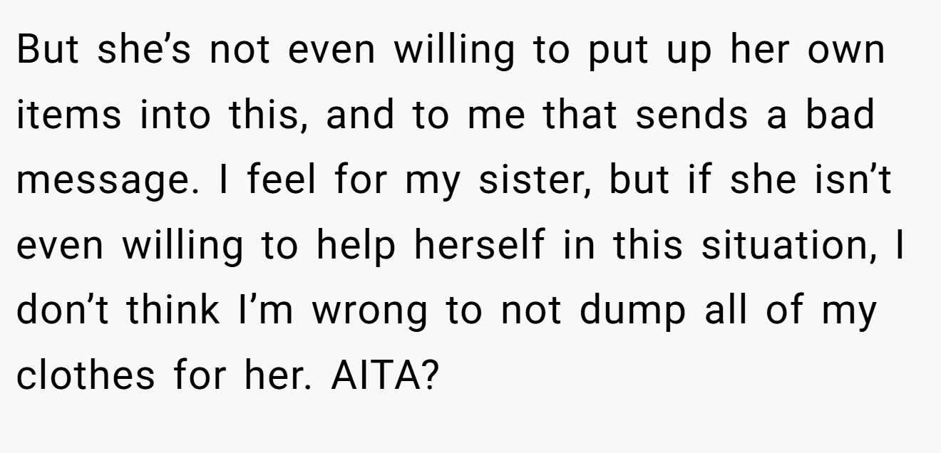 But she’s not even willing to put up her own items into this, and to me that sends a bad message. I feel for my sister, but if she isn’t even willing to help herself in this situation, I don’t think I’m wrong to not dump all of my clothes for her. AITA?