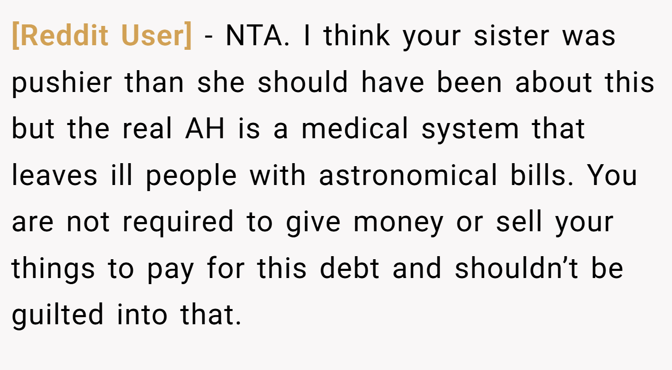 [Reddit User] - NTA. I think your sister was pushier than she should have been about this but the real AH is a medical system that leaves ill people with astronomical bills. You are not required to give money or sell your things to pay for this debt and shouldn’t be guilted into that.