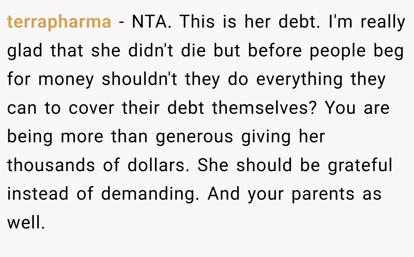 terrapharma - NTA. This is her debt. I'm really glad that she didn't die but before people beg for money shouldn't they do everything they can to cover their debt themselves? You are being more than generous giving her thousands of dollars. She should be grateful instead of demanding. And your parents as well.
