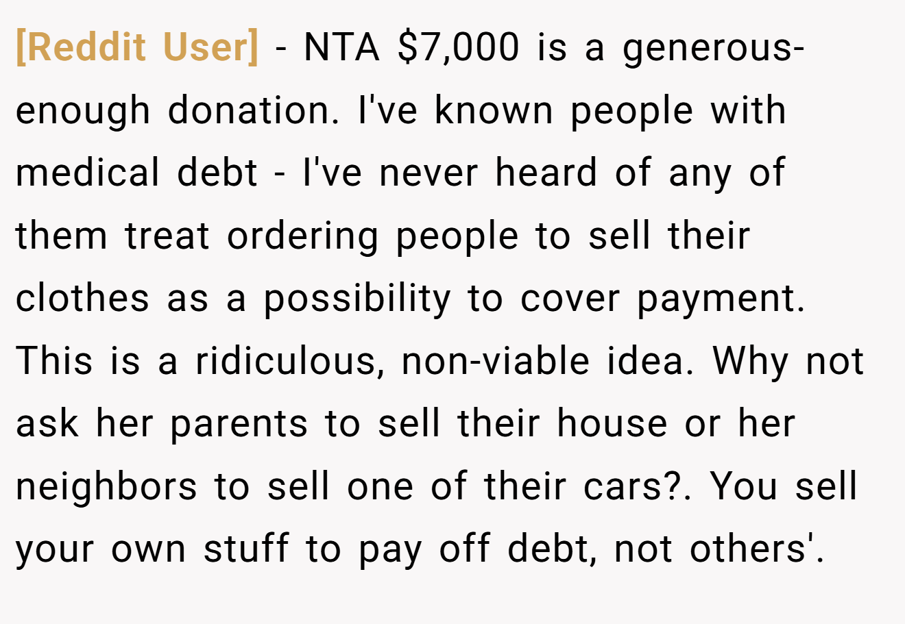 [Reddit User] - NTA $7,000 is a generous-enough donation. I've known people with medical debt - I've never heard of any of them treat ordering people to sell their clothes as a possibility to cover payment. This is a ridiculous, non-viable idea. Why not ask her parents to sell their house or her neighbors to sell one of their cars?. You sell your own stuff to pay off debt, not others'.