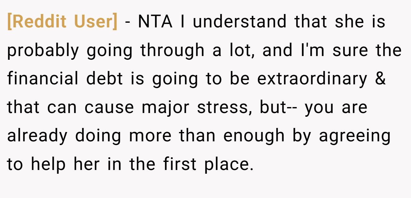 [Reddit User] - NTA I understand that she is probably going through a lot, and I'm sure the financial debt is going to be extraordinary & that can cause major stress, but-- you are already doing more than enough by agreeing to help her in the first place.