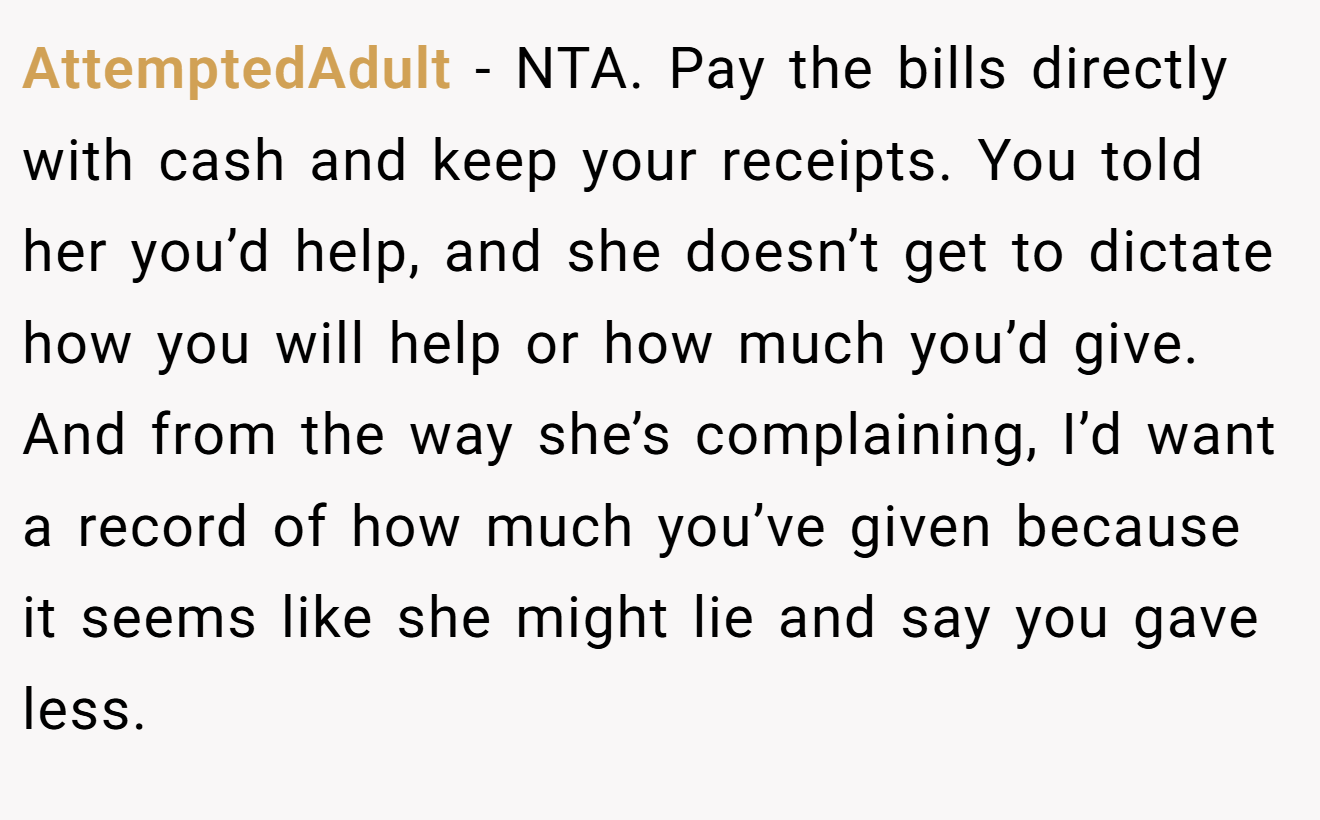 AttemptedAdult - NTA. Pay the bills directly with cash and keep your receipts. You told her you’d help, and she doesn’t get to dictate how you will help or how much you’d give. And from the way she’s complaining, I’d want a record of how much you’ve given because it seems like she might lie and say you gave less.