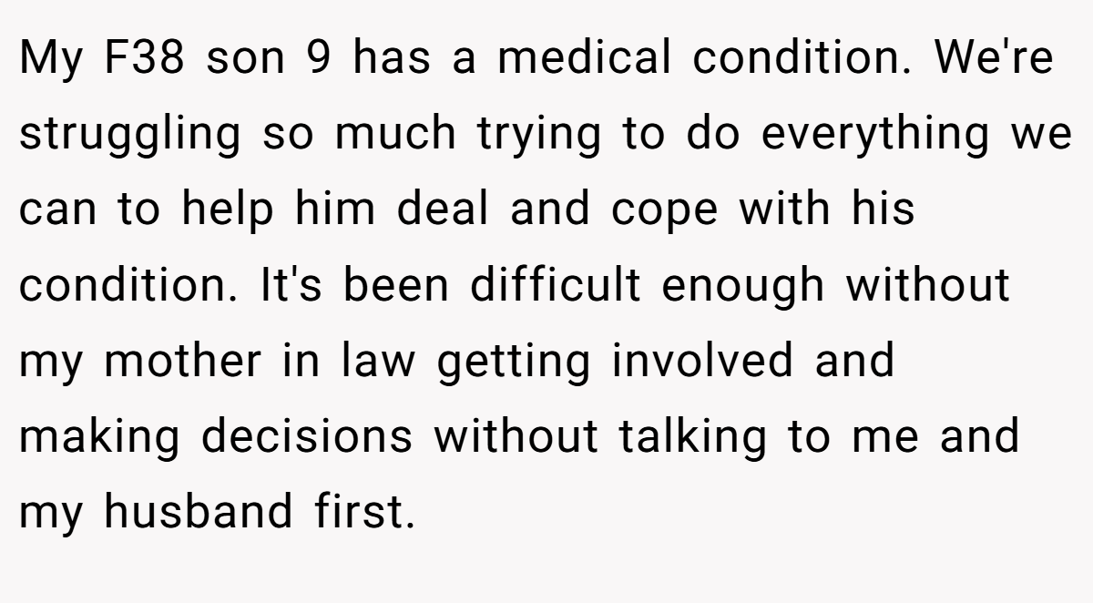 My F38 son 9 has a medical condition. We're struggling so much trying to do everything we can to help him deal and cope with his condition. It's been difficult enough without my mother in law getting involved and making decisions without talking to me and my husband first.