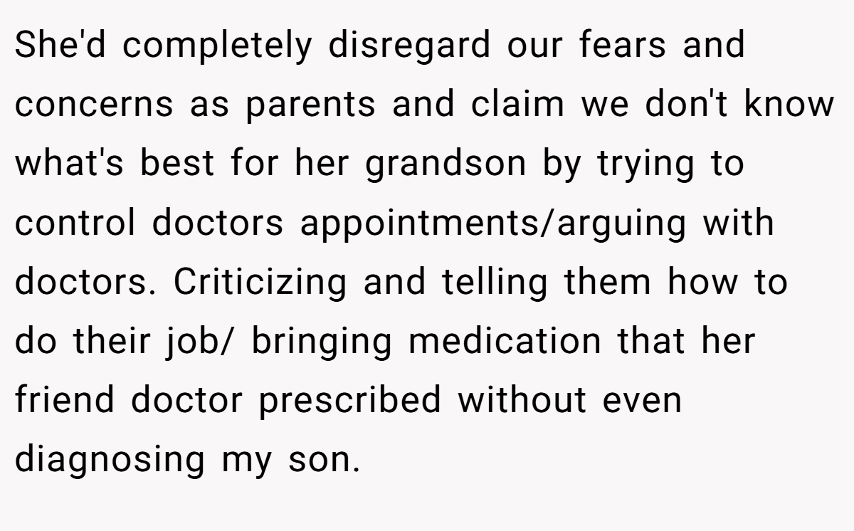She'd completely disregard our fears and concerns as parents and claim we don't know what's best for her grandson by trying to control doctors appointments/arguing with doctors. Criticizing and telling them how to do their job/ bringing medication that her friend doctor prescribed without even diagnosing my son.