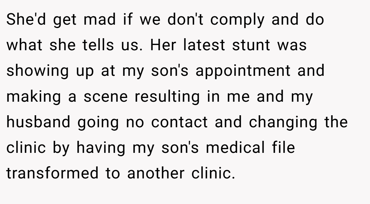 She'd get mad if we don't comply and do what she tells us. Her latest stunt was showing up at my son's appointment and making a scene resulting in me and my husband going no contact and changing the clinic by having my son's medical file transformed to another clinic.