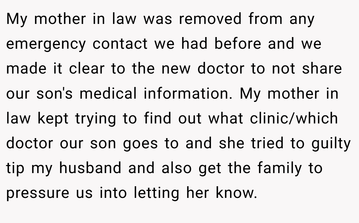 My mother in law was removed from any emergency contact we had before and we made it clear to the new doctor to not share our son's medical information. My mother in law kept trying to find out what clinic/which doctor our son goes to and she tried to guilty tip my husband and also get the family to pressure us into letting her know.