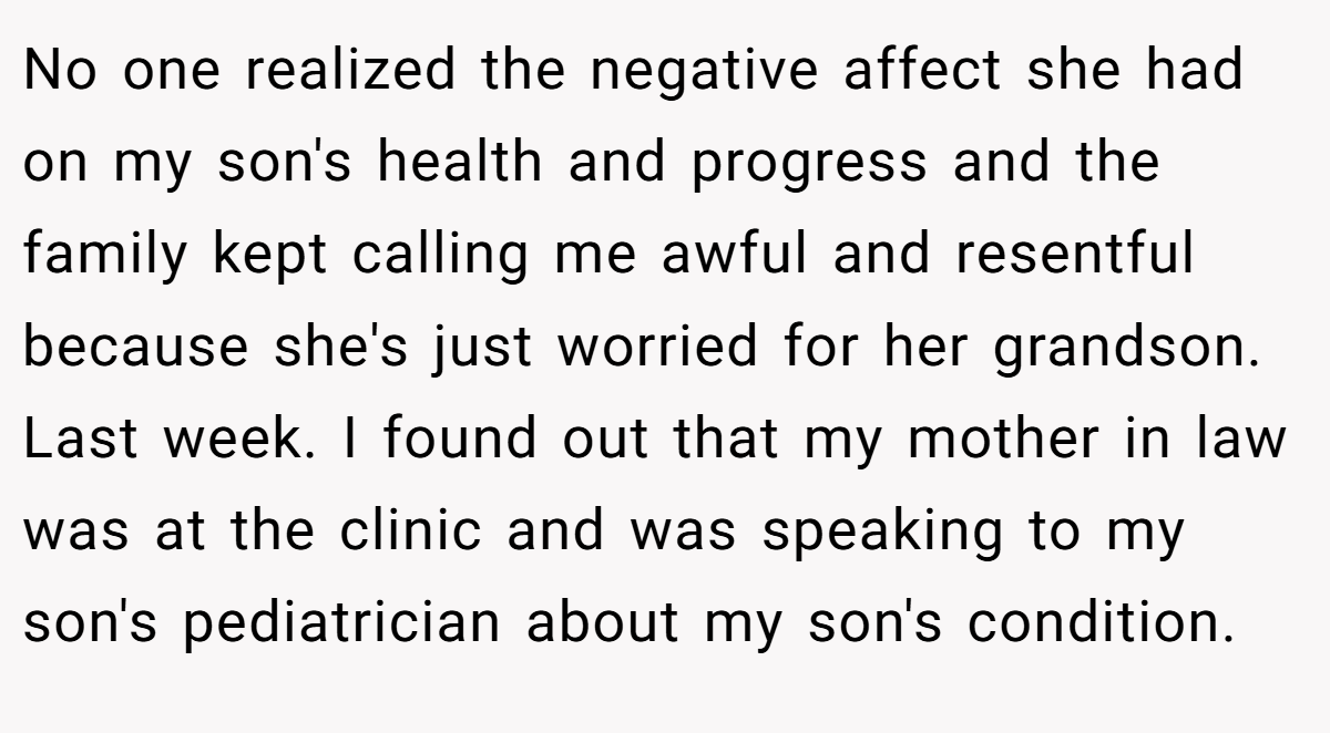 No one realized the negative affect she had on my son's health and progress and the family kept calling me awful and resentful because she's just worried for her grandson. Last week. I found out that my mother in law was at the clinic and was speaking to my son's pediatrician about my son's condition.