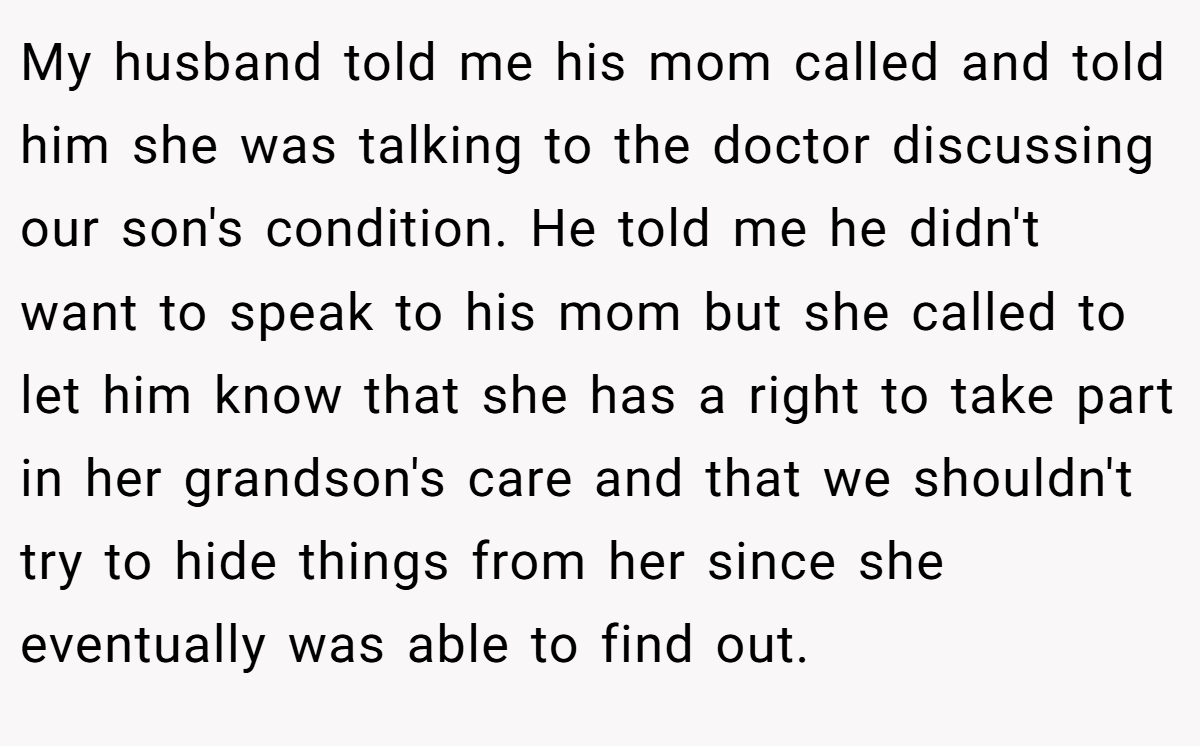 My husband told me his mom called and told him she was talking to the doctor discussing our son's condition. He told me he didn't want to speak to his mom but she called to let him know that she has a right to take part in her grandson's care and that we shouldn't try to hide things from her since she eventually was able to find out.