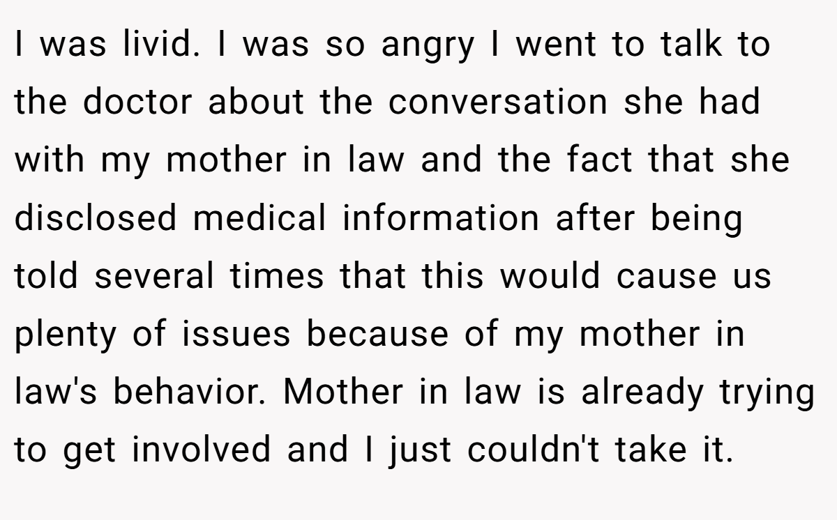 I was livid. I was so angry I went to talk to the doctor about the conversation she had with my mother in law and the fact that she disclosed medical information after being told several times that this would cause us plenty of issues because of my mother in law's behavior. Mother in law is already trying to get involved and I just couldn't take it.
