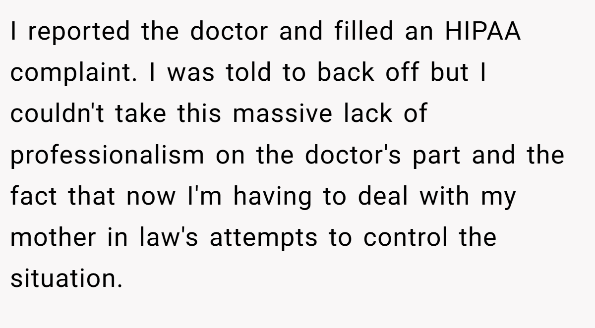 I reported the doctor and filled an HIPAA complaint. I was told to back off but I couldn't take this massive lack of professionalism on the doctor's part and the fact that now I'm having to deal with my mother in law's attempts to control the situation.