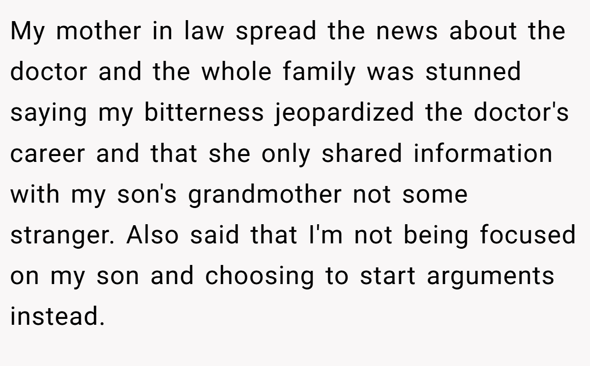 My mother in law spread the news about the doctor and the whole family was stunned saying my bitterness jeopardized the doctor's career and that she only shared information with my son's grandmother not some stranger. Also said that I'm not being focused on my son and choosing to start arguments instead.