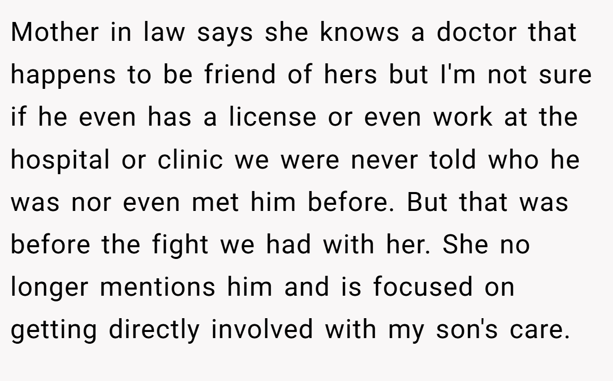 Mother in law says she knows a doctor that happens to be friend of hers but I'm not sure if he even has a license or even work at the hospital or clinic we were never told who he was nor even met him before. But that was before the fight we had with her. She no longer mentions him and is focused on getting directly involved with my son's care.