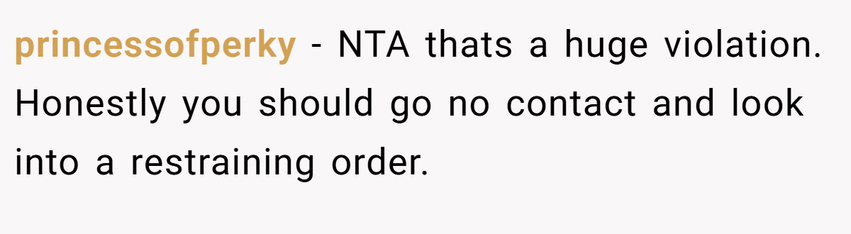 princessofperky − NTA thats a huge violation. Honestly you should go no contact and look into a restraining order.