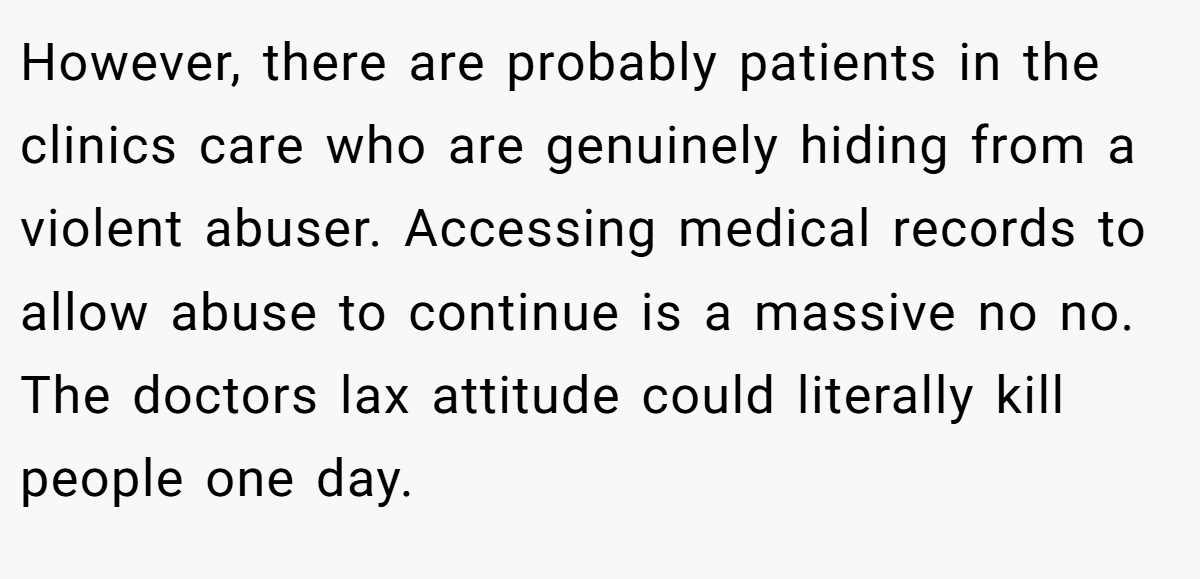 However, there are probably patients in the clinics care who are genuinely hiding from a violent abuser. Accessing medical records to allow abuse to continue is a massive no no. The doctors lax attitude could literally kill people one day.