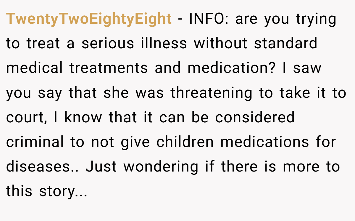 TwentyTwoEightyEight − INFO: are you trying to treat a serious illness without standard medical treatments and medication? I saw you say that she was threatening to take it to court, I know that it can be considered criminal to not give children medications for diseases.. Just wondering if there is more to this story...