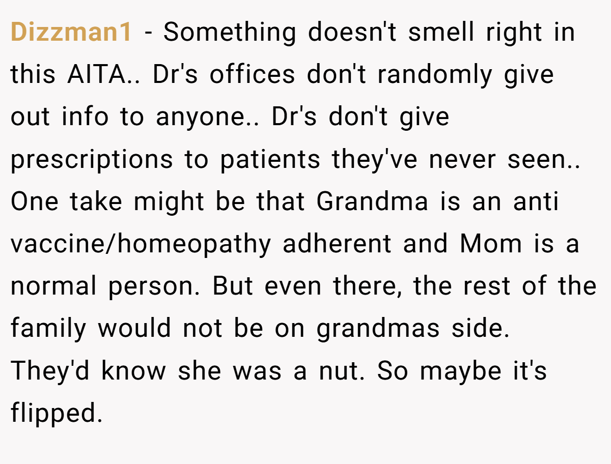 Dizzman1 − Something doesn't smell right in this AITA.. Dr's offices don't randomly give out info to anyone.. Dr's don't give prescriptions to patients they've never seen.. One take might be that Grandma is an anti vaccine/homeopathy adherent and Mom is a normal person. But even there, the rest of the family would not be on grandmas side. They'd know she was a nut. So maybe it's flipped.