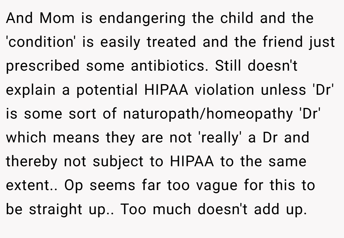 And Mom is endangering the child and the 'condition' is easily treated and the friend just prescribed some antibiotics. Still doesn't explain a potential HIPAA violation unless 'Dr' is some sort of naturopath/homeopathy 'Dr' which means they are not 'really' a Dr and thereby not subject to HIPAA to the same extent.. Op seems far too vague for this to be straight up.. Too much doesn't add up.