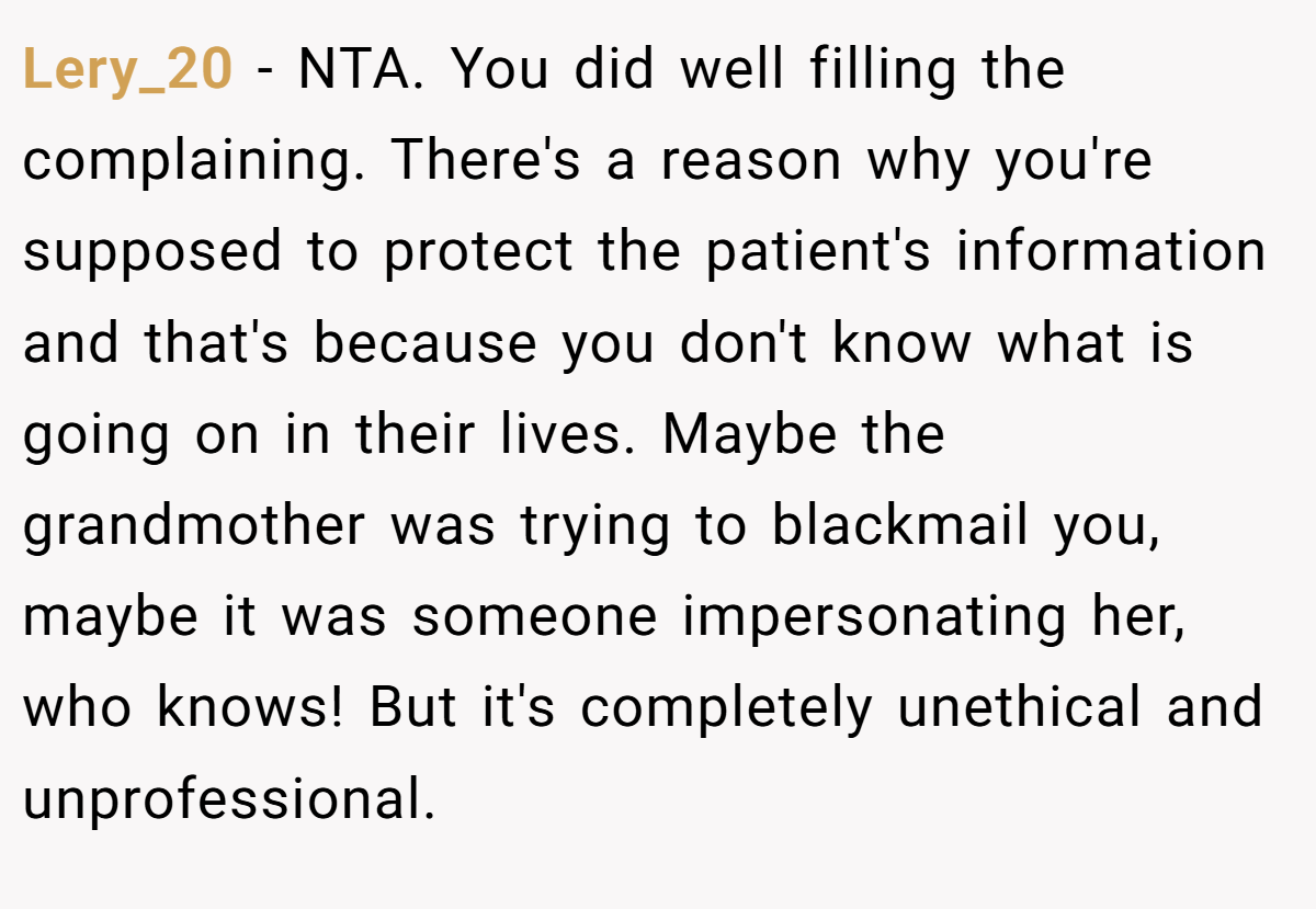 Lery_20 − NTA. You did well filling the complaining. There's a reason why you're supposed to protect the patient's information and that's because you don't know what is going on in their lives. Maybe the grandmother was trying to blackmail you, maybe it was someone impersonating her, who knows! But it's completely unethical and unprofessional.