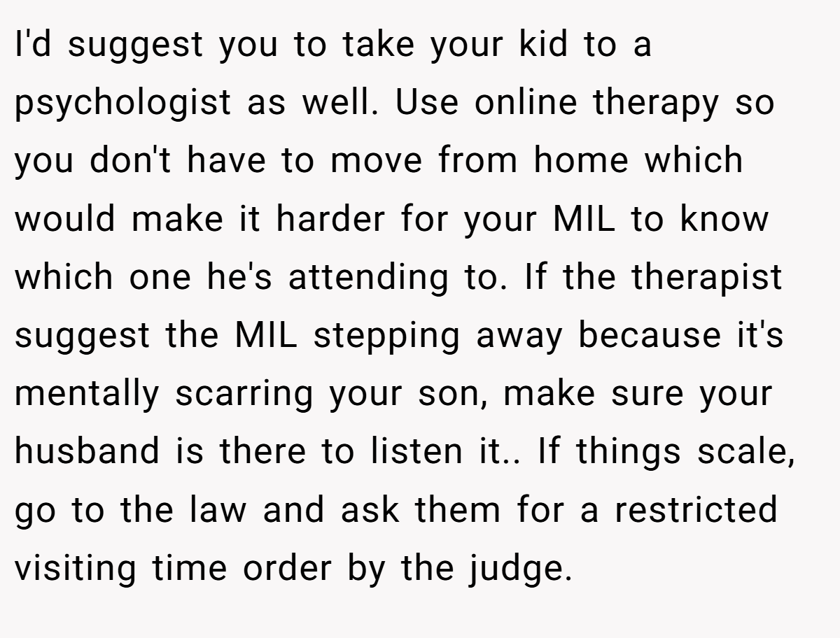 I'd suggest you to take your kid to a psychologist as well. Use online therapy so you don't have to move from home which would make it harder for your MIL to know which one he's attending to. If the therapist suggest the MIL stepping away because it's mentally scarring your son, make sure your husband is there to listen it.. If things scale, go to the law and ask them for a restricted visiting time order by the judge.
