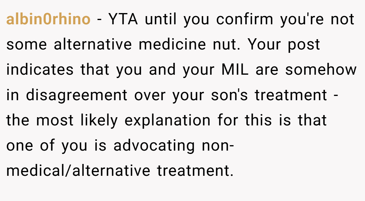 albin0rhino − YTA until you confirm you're not some alternative medicine nut. Your post indicates that you and your MIL are somehow in disagreement over your son's treatment - the most likely explanation for this is that one of you is advocating non-medical/alternative treatment.