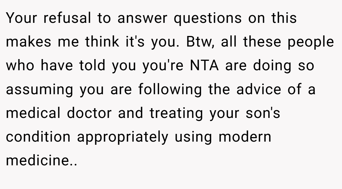Your refusal to answer questions on this makes me think it's you. Btw, all these people who have told you you're NTA are doing so assuming you are following the advice of a medical doctor and treating your son's condition appropriately using modern medicine.. 