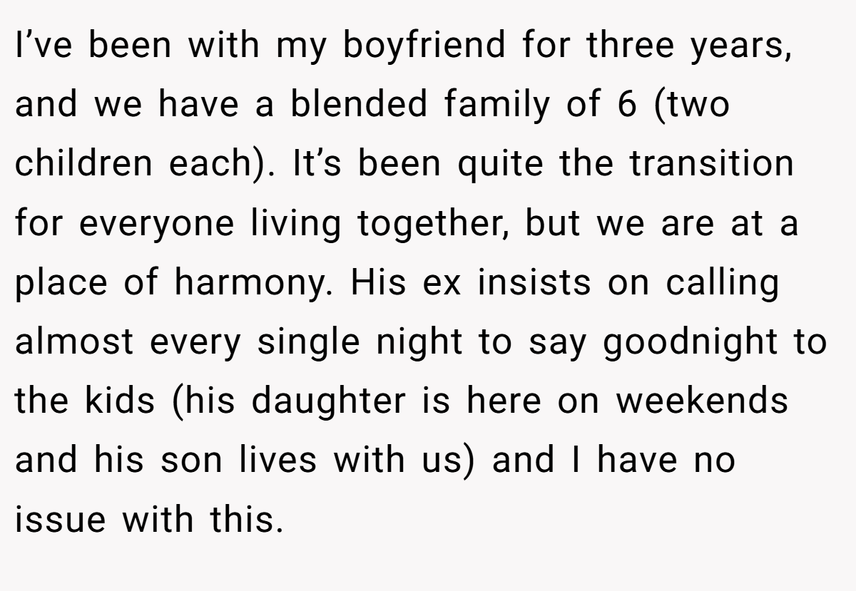I’ve been with my boyfriend for three years, and we have a blended family of 6 (two children each). It’s been quite the transition for everyone living together, but we are at a place of harmony. His ex insists on calling almost every single night to say goodnight to the kids (his daughter is here on weekends and his son lives with us) and I have no issue with this.
