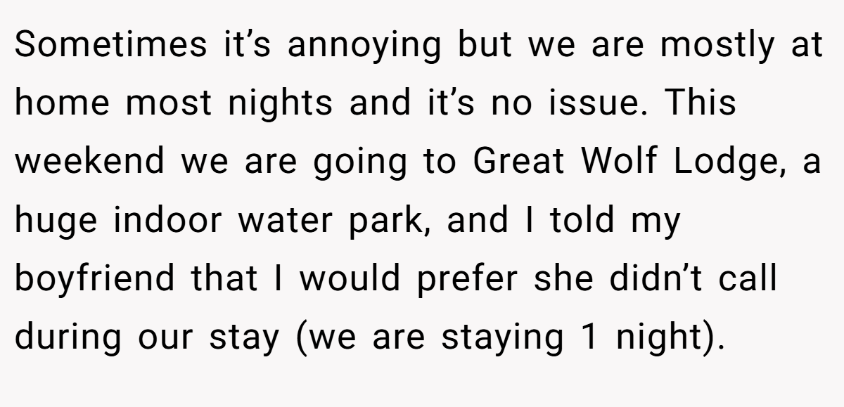 Sometimes it’s annoying but we are mostly at home most nights and it’s no issue. This weekend we are going to Great Wolf Lodge, a huge indoor water park, and I told my boyfriend that I would prefer she didn’t call during our stay (we are staying 1 night).