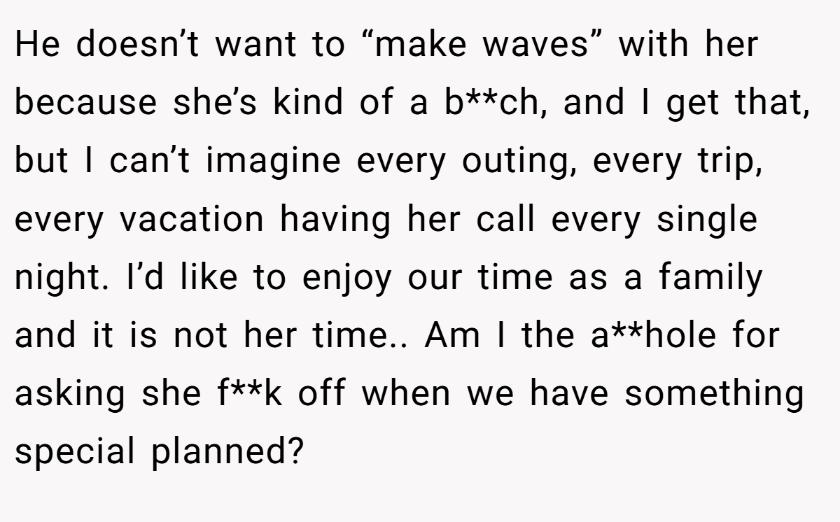 He doesn’t want to “make waves” with her because she’s kind of a b**ch, and I get that, but I can’t imagine every outing, every trip, every vacation having her call every single night. I’d like to enjoy our time as a family and it is not her time.. Am I the a**hole for asking she f**k off when we have something special planned?