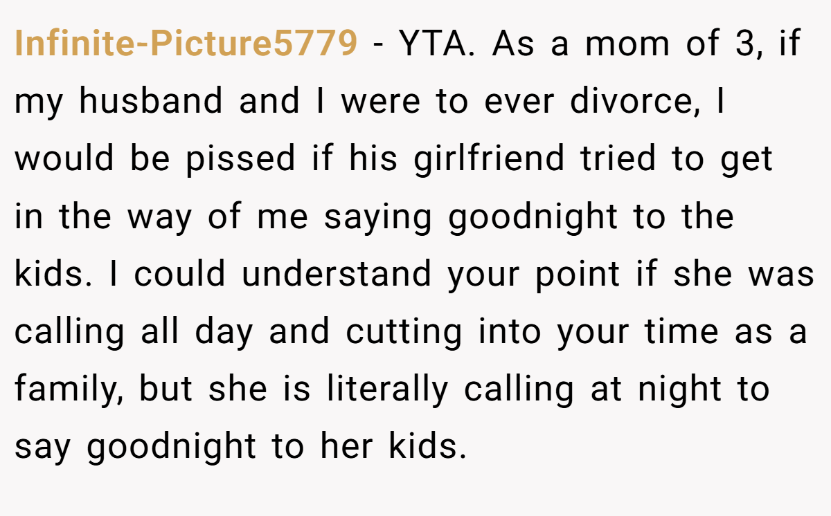 Infinite-Picture5779 - YTA. As a mom of 3, if my husband and I were to ever divorce, I would be pissed if his girlfriend tried to get in the way of me saying goodnight to the kids. I could understand your point if she was calling all day and cutting into your time as a family, but she is literally calling at night to say goodnight to her kids.