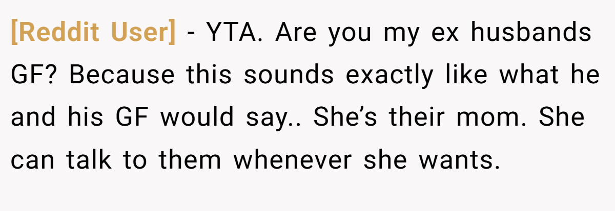 [Reddit User] - YTA. Are you my ex husbands GF? Because this sounds exactly like what he and his GF would say.. She’s their mom. She can talk to them whenever she wants.